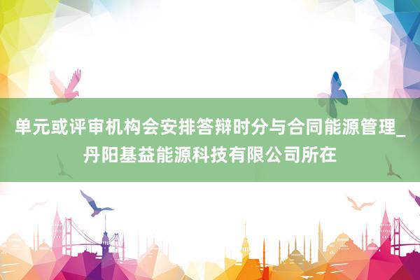 单元或评审机构会安排答辩时分与合同能源管理_丹阳基益能源科技有限公司所在