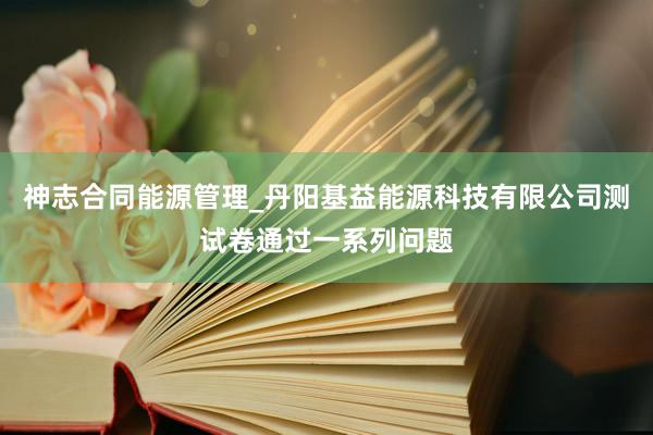 神志合同能源管理_丹阳基益能源科技有限公司测试卷通过一系列问题